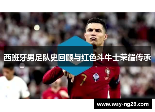西班牙男足队史回顾与红色斗牛士荣耀传承 西班牙男足队史回顾与红色斗牛士荣耀传承