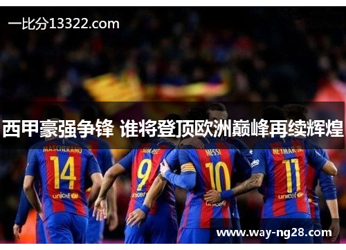 西甲豪强争锋 谁将登顶欧洲巅峰再续辉煌 西甲豪强争锋 谁将登顶欧洲巅峰再续辉煌