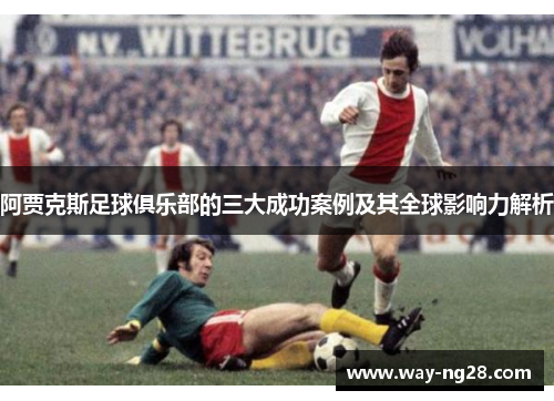 阿贾克斯足球俱乐部的三大成功案例及其全球影响力解析 阿贾克斯足球俱乐部的三大成功案例及其全球影响力解析