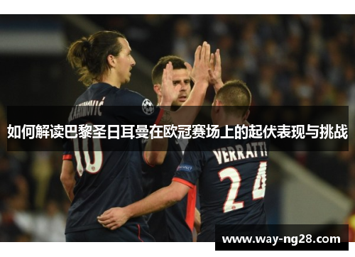 如何解读巴黎圣日耳曼在欧冠赛场上的起伏表现与挑战 如何解读巴黎圣日耳曼在欧冠赛场上的起伏表现与挑战