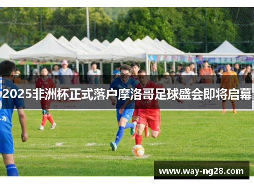 2025非洲杯正式落户摩洛哥足球盛会即将启幕