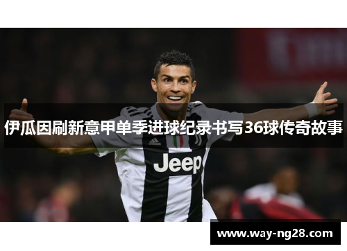 伊瓜因刷新意甲单季进球纪录书写36球传奇故事