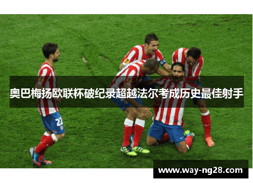 奥巴梅扬欧联杯破纪录超越法尔考成历史最佳射手