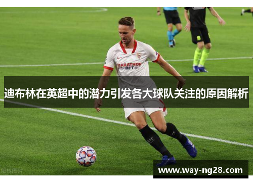 迪布林在英超中的潜力引发各大球队关注的原因解析